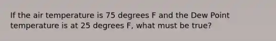 If the air temperature is 75 degrees F and the Dew Point temperature is at 25 degrees F, what must be true?