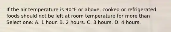 If the air temperature is 90°F or above, cooked or refrigerated foods should not be left at room temperature for more than Select one: A. 1 hour. B. 2 hours. C. 3 hours. D. 4 hours.