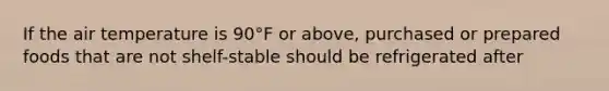 If the air temperature is 90°F or above, purchased or prepared foods that are not shelf-stable should be refrigerated after