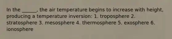 In the ______, the air temperature begins to increase with height, producing a temperature inversion: 1. troposphere 2. stratosphere 3. mesosphere 4. thermosphere 5. exosphere 6. ionosphere