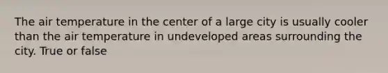 The air temperature in the center of a large city is usually cooler than the air temperature in undeveloped areas surrounding the city. True or false