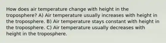 How does air temperature change with height in the troposphere? A) Air temperature usually increases with height in the troposphere. B) Air temperature stays constant with height in the troposphere. C) Air temperature usually decreases with height in the troposphere.