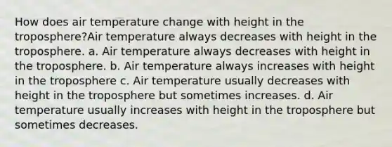 How does air temperature change with height in the troposphere?Air temperature always decreases with height in the troposphere. a. Air temperature always decreases with height in the troposphere. b. Air temperature always increases with height in the troposphere c. Air temperature usually decreases with height in the troposphere but sometimes increases. d. Air temperature usually increases with height in the troposphere but sometimes decreases.