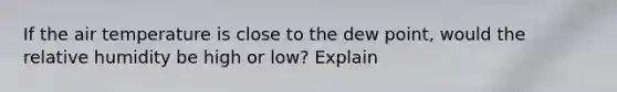 If the air temperature is close to the dew point, would the relative humidity be high or low? Explain