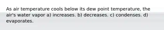 As air temperature cools below its dew point temperature, the air's water vapor a) increases. b) decreases. c) condenses. d) evaporates.