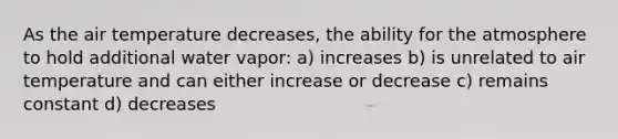 As the air temperature decreases, the ability for the atmosphere to hold additional water vapor: a) increases b) is unrelated to air temperature and can either increase or decrease c) remains constant d) decreases