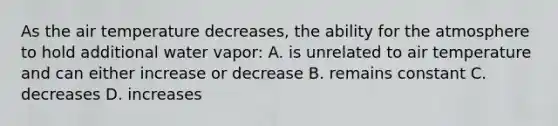 As the air temperature decreases, the ability for the atmosphere to hold additional water vapor: A. is unrelated to air temperature and can either increase or decrease B. remains constant C. decreases D. increases