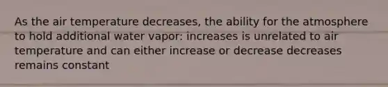 As the air temperature decreases, the ability for the atmosphere to hold additional water vapor: increases is unrelated to air temperature and can either increase or decrease decreases remains constant