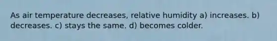 As air temperature decreases, relative humidity a) increases. b) decreases. c) stays the same. d) becomes colder.