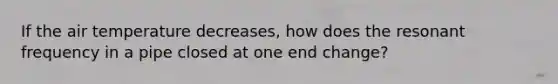 If the air temperature decreases, how does the resonant frequency in a pipe closed at one end change?