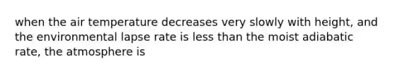 when the air temperature decreases very slowly with height, and the environmental lapse rate is less than the moist adiabatic rate, the atmosphere is