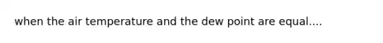 when the air temperature and the dew point are equal....