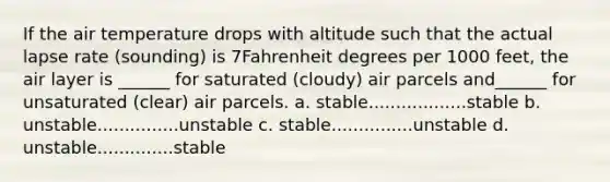 If the air temperature drops with altitude such that the actual lapse rate (sounding) is 7Fahrenheit degrees per 1000 feet, the air layer is ______ for saturated (cloudy) air parcels and______ for unsaturated (clear) air parcels. a. stable..................stable b. unstable...............unstable c. stable...............unstable d. unstable..............stable