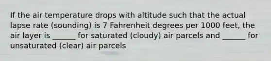 If the air temperature drops with altitude such that the actual lapse rate (sounding) is 7 Fahrenheit degrees per 1000 feet, the air layer is ______ for saturated (cloudy) air parcels and ______ for unsaturated (clear) air parcels