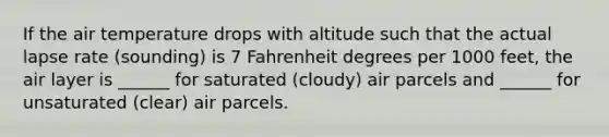 If the air temperature drops with altitude such that the actual lapse rate (sounding) is 7 Fahrenheit degrees per 1000 feet, the air layer is ______ for saturated (cloudy) air parcels and ______ for unsaturated (clear) air parcels.