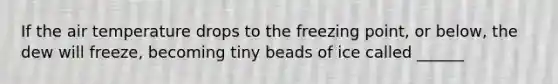 If the air temperature drops to the freezing point, or below, the dew will freeze, becoming tiny beads of ice called ______