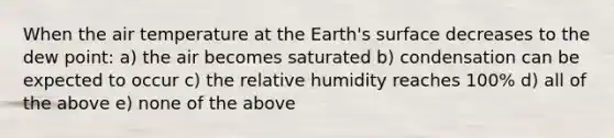 When the air temperature at the Earth's surface decreases to the dew point: a) the air becomes saturated b) condensation can be expected to occur c) the relative humidity reaches 100% d) all of the above e) none of the above