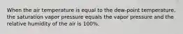 When the air temperature is equal to the dew-point temperature, the saturation vapor pressure equals the vapor pressure and the relative humidity of the air is 100%.