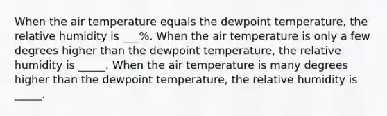 When the air temperature equals the dewpoint temperature, the relative humidity is ___%. When the air temperature is only a few degrees higher than the dewpoint temperature, the relative humidity is _____. When the air temperature is many degrees higher than the dewpoint temperature, the relative humidity is _____.