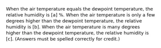 When the air temperature equals the dewpoint temperature, the relative humidity is [a] %. When the air temperature is only a few degrees higher than the dewpoint temperature, the relative humidity is [b]. When the air temperature is many degrees higher than the dewpoint temperature, the relative humidity is [c]. (Answers must be spelled correctly for credit.)