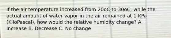 If the air temperature increased from 20oC to 30oC, while the actual amount of water vapor in the air remained at 1 KPa (KiloPascal), how would the relative humidity change? A. Increase B. Decrease C. No change