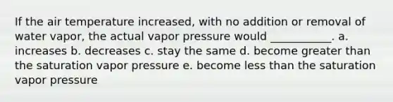 If the air temperature increased, with no addition or removal of water vapor, the actual vapor pressure would ___________. a. increases b. decreases c. stay the same d. become greater than the saturation vapor pressure e. become less than the saturation vapor pressure