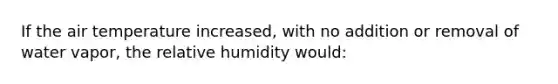 If the air temperature increased, with no addition or removal of water vapor, the relative humidity would: