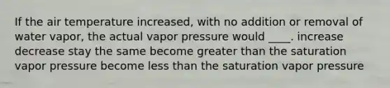 If the air temperature increased, with no addition or removal of water vapor, the actual vapor pressure would ____. increase decrease stay the same become greater than the saturation vapor pressure become less than the saturation vapor pressure