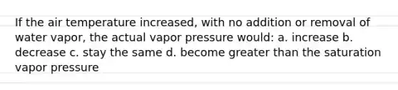 If the air temperature increased, with no addition or removal of water vapor, the actual vapor pressure would: a. increase b. decrease c. stay the same d. become <a href='https://www.questionai.com/knowledge/ktgHnBD4o3-greater-than' class='anchor-knowledge'>greater than</a> the saturation vapor pressure