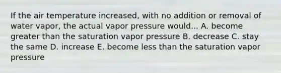 If the air temperature increased, with no addition or removal of water vapor, the actual vapor pressure would... A. become <a href='https://www.questionai.com/knowledge/ktgHnBD4o3-greater-than' class='anchor-knowledge'>greater than</a> the saturation vapor pressure B. decrease C. stay the same D. increase E. become <a href='https://www.questionai.com/knowledge/k7BtlYpAMX-less-than' class='anchor-knowledge'>less than</a> the saturation vapor pressure