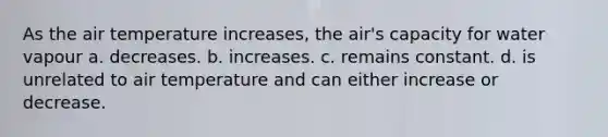 As the air temperature increases, the air's capacity for water vapour a. decreases. b. increases. c. remains constant. d. is unrelated to air temperature and can either increase or decrease.