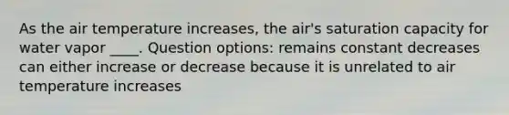 As the air temperature increases, the air's saturation capacity for water vapor ____. Question options: remains constant decreases can either increase or decrease because it is unrelated to air temperature increases