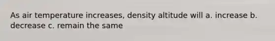 As air temperature increases, density altitude will a. increase b. decrease c. remain the same