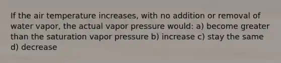 If the air temperature increases, with no addition or removal of water vapor, the actual vapor pressure would: a) become greater than the saturation vapor pressure b) increase c) stay the same d) decrease