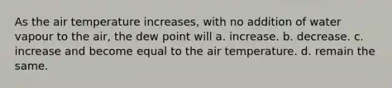 As the air temperature increases, with no addition of water vapour to the air, the dew point will a. increase. b. decrease. c. increase and become equal to the air temperature. d. remain the same.