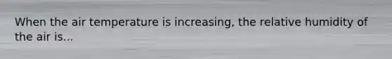 When the air temperature is increasing, the relative humidity of the air is...