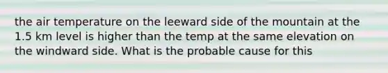 the air temperature on the leeward side of the mountain at the 1.5 km level is higher than the temp at the same elevation on the windward side. What is the probable cause for this