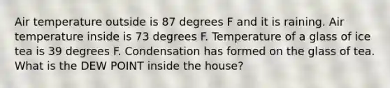 Air temperature outside is 87 degrees F and it is raining. Air temperature inside is 73 degrees F. Temperature of a glass of ice tea is 39 degrees F. Condensation has formed on the glass of tea. What is the DEW POINT inside the house?