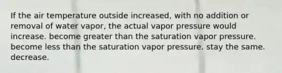 If the air temperature outside increased, with no addition or removal of water vapor, the actual vapor pressure would​ ​increase. ​become <a href='https://www.questionai.com/knowledge/ktgHnBD4o3-greater-than' class='anchor-knowledge'>greater than</a> the saturation vapor pressure. ​become <a href='https://www.questionai.com/knowledge/k7BtlYpAMX-less-than' class='anchor-knowledge'>less than</a> the saturation vapor pressure. ​stay the same. ​decrease.