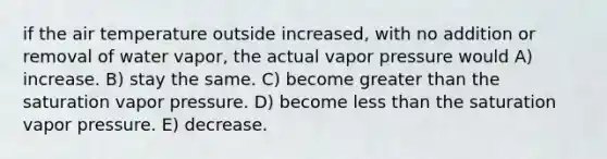 if the air temperature outside increased, with no addition or removal of water vapor, the actual vapor pressure would​ A) ​increase. B) stay the same. C) ​become greater than the saturation vapor pressure. ​D) become less than the saturation vapor pressure. ​E) decrease.