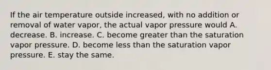 If the air temperature outside increased, with no addition or removal of water vapor, the actual vapor pressure would​ ​A. decrease. ​B. increase. ​C. become greater than the saturation vapor pressure. ​D. become less than the saturation vapor pressure. ​E. stay the same.