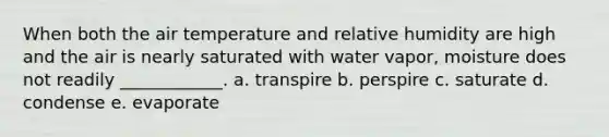 When both the air temperature and relative humidity are high and the air is nearly saturated with water vapor, moisture does not readily ____________. a. transpire b. perspire c. saturate d. condense e. evaporate