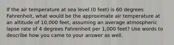 If the air temperature at sea level (0 feet) is 60 degrees Fahrenheit, what would be the approximate air temperature at an altitude of 10,000 feet, assuming an average atmospheric lapse rate of 4 degrees Fahrenheit per 1,000 feet? Use words to describe how you came to your answer as well.