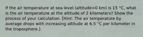 If the air temperature at sea level (altitude=0 km) is 15 °C, what is the air temperature at the altitude of 2 kilometers? Show the process of your calculation. [Hint: The air temperature by average drops with increasing altitude at 6.5 °C per kilometer in the troposphere.]