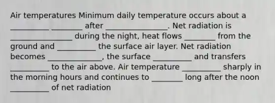 Air temperatures Minimum daily temperature occurs about a __________ ________ after ________________. Net radiation is ________________ during the night, heat flows ________ from the ground and __________ the surface air layer. Net radiation becomes ______________, the surface __________ and transfers __________ to the air above. Air temperature __________ sharply in the morning hours and continues to ________ long after the noon __________ of net radiation