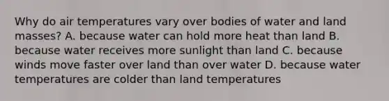 Why do air temperatures vary over bodies of water and land masses? A. because water can hold more heat than land B. because water receives more sunlight than land C. because winds move faster over land than over water D. because water temperatures are colder than land temperatures