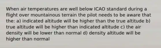 When air temperatures are well below ICAO standard during a flight over mountainous terrain the pilot needs to be aware that the: a) indicated altitude will be higher than the true altitude b) true altitude will be higher than indicated altitude c) the air density will be lower than normal d) density altitude will be higher than normal