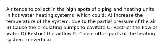 Air tends to collect in the high spots of piping and heating units in hot water heating systems, which could: A) Increase the temperature of the system, due to the partial pressure of the air B) Cause the circulating pumps to cavitate C) Restrict the flow of water D) Restrict the airflow E) Cause other parts of the heating system to overheat