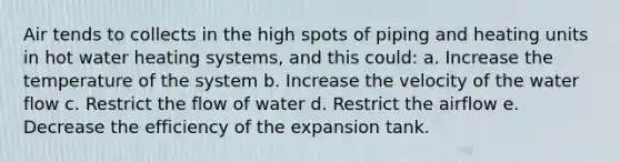 Air tends to collects in the high spots of piping and heating units in hot water heating systems, and this could: a. Increase the temperature of the system b. Increase the velocity of the water flow c. Restrict the flow of water d. Restrict the airflow e. Decrease the efficiency of the expansion tank.