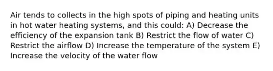 Air tends to collects in the high spots of piping and heating units in hot water heating systems, and this could: A) Decrease the efficiency of the expansion tank B) Restrict the flow of water C) Restrict the airflow D) Increase the temperature of the system E) Increase the velocity of the water flow